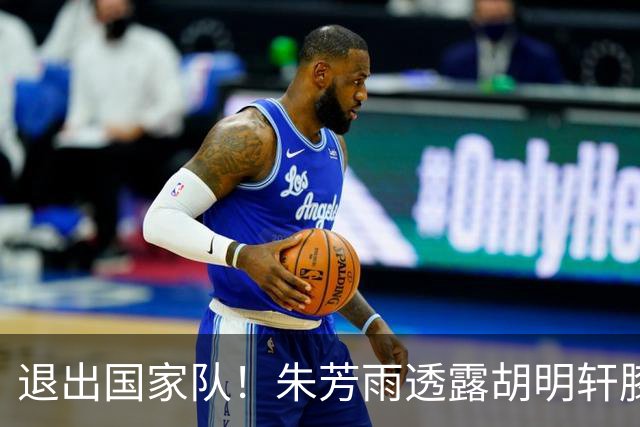 退出国家队！朱芳雨透露胡明轩膝盖劳损及跟腱伤势 今夏将专注康复储备体能